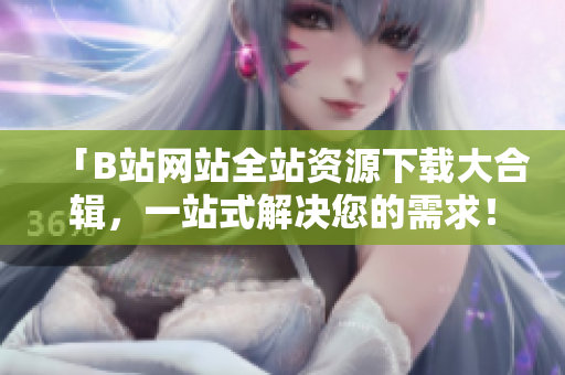 「B站网站全站资源下载大合辑，一站式解决您的需求！」