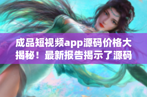 成品短视频app源码价格大揭秘！最新报告揭示了源码价格走势，赶紧了解一下吧