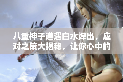 八重神子遭遇白水焊出，应对之策大揭秘，让你心中的疑惑一扫而空
