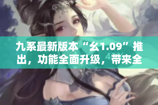 九系最新版本“幺1.09”推出，功能全面升级，带来全新体验