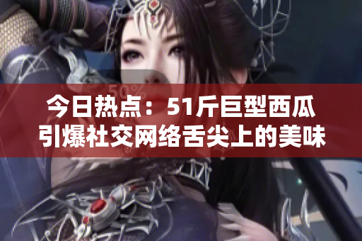 今日热点：51斤巨型西瓜引爆社交网络舌尖上的美味