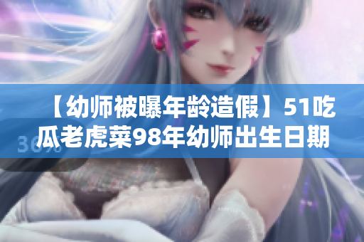 【幼师被曝年龄造假】51吃瓜老虎菜98年幼师出生日期公开,疑似违规操作露马脚