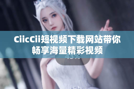 CiicCii短视频下载网站带你畅享海量精彩视频