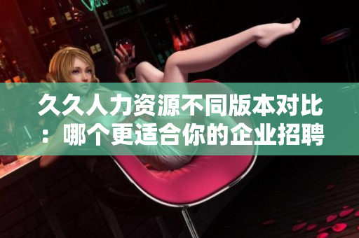 久久人力资源不同版本对比：哪个更适合你的企业招聘需求？