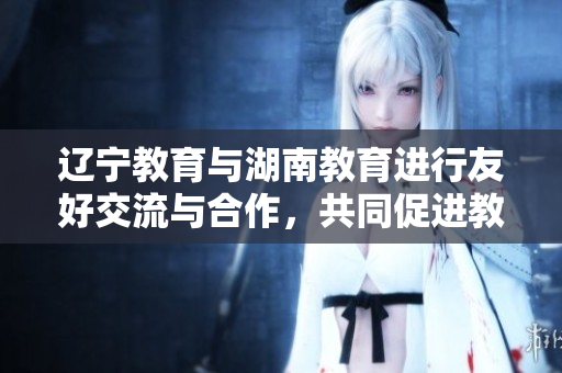 辽宁教育与湖南教育进行友好交流与合作，共同促进教育事业发展