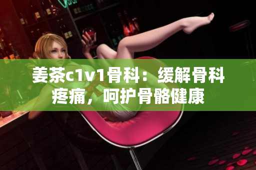 姜茶c1v1骨科：缓解骨科疼痛，呵护骨骼健康