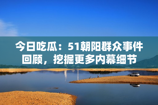 今日吃瓜：51朝阳群众事件回顾，挖掘更多内幕细节