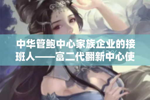 中华管鲍中心家族企业的接班人——富二代翻新中心使中国精品传统产业焕发生机