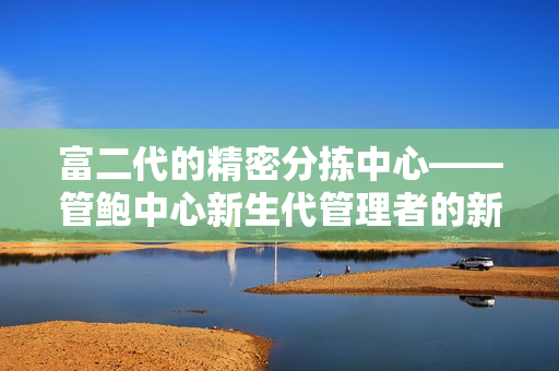 富二代的精密分拣中心——管鲍中心新生代管理者的新思路