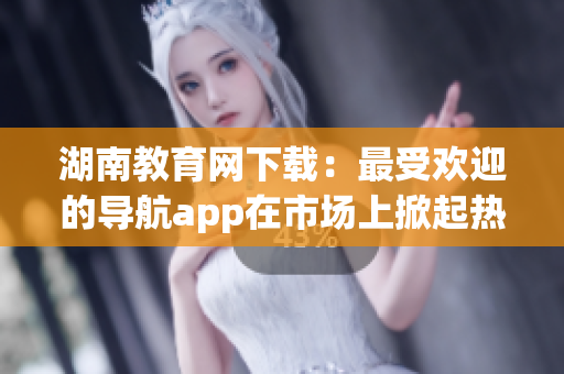 湖南教育网下载：最受欢迎的导航app在市场上掀起热潮