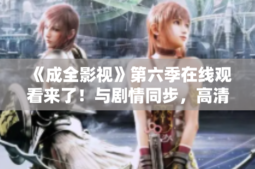 《成全影视》第六季在线观看来了！与剧情同步，高清流畅观赏，让你尽情沉浸在剧情中。