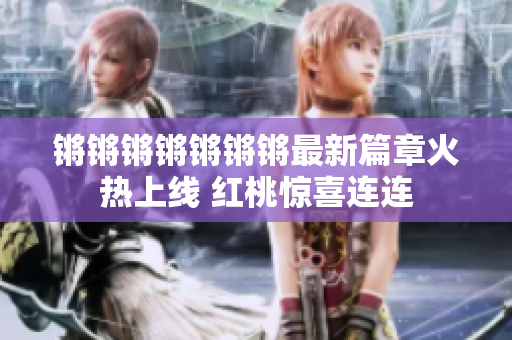 锵锵锵锵锵锵锵最新篇章火热上线 红桃惊喜连连