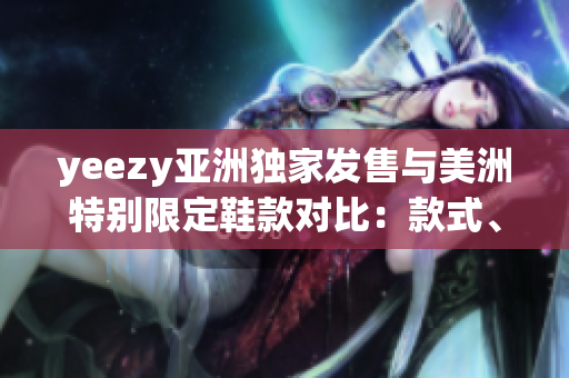 yeezy亚洲独家发售与美洲特别限定鞋款对比：款式、售价及市场反应