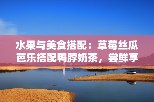 水果与美食搭配：草莓丝瓜芭乐搭配鸭脖奶茶，尝鲜享受滋味