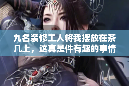 九名装修工人将我摆放在茶几上，这真是件有趣的事情!