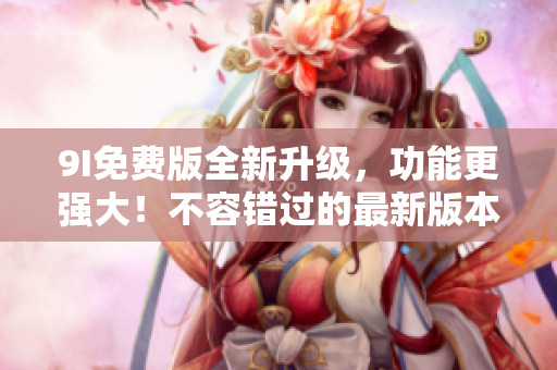 9I免费版全新升级，功能更强大！不容错过的最新版本更新！