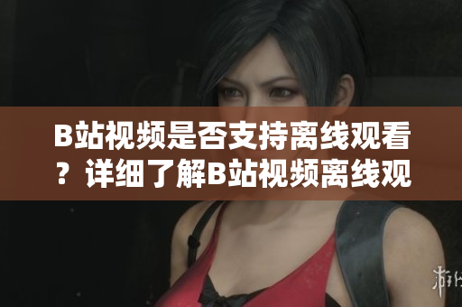 B站视频是否支持离线观看？详细了解B站视频离线观看功能及操作步骤