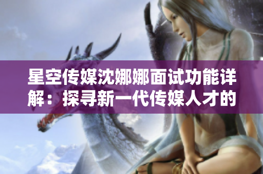 星空传媒沈娜娜面试功能详解：探寻新一代传媒人才的素质模式