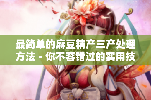 最简单的麻豆精产三产处理方法 - 你不容错过的实用技巧！