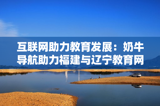 互联网助力教育发展：奶牛导航助力福建与辽宁教育网合作共赢