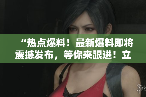 “热点爆料！最新爆料即将震撼发布，等你来跟进！立即解锁入口，探寻最新爆料！”