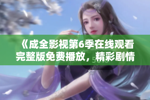 《成全影视第6季在线观看完整版免费播放，精彩剧情尽收眼底！》