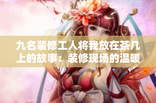 九名装修工人将我放在茶几上的故事：装修现场的温暖情感