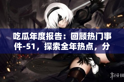 吃瓜年度报告：回顾热门事件-51，探索全年热点，分享年度观点