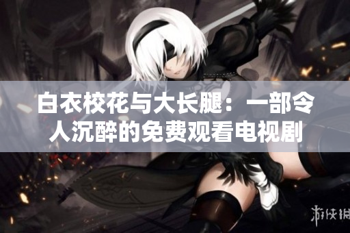 白衣校花与大长腿：一部令人沉醉的免费观看电视剧