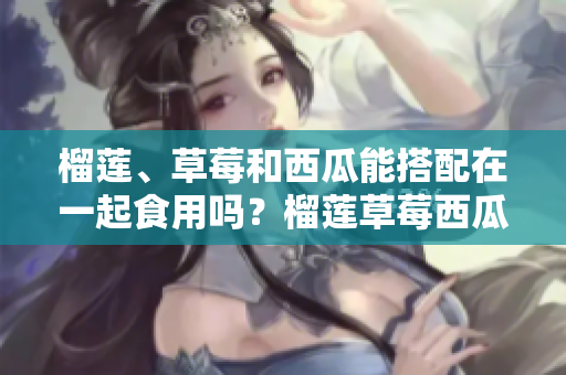 榴莲、草莓和西瓜能搭配在一起食用吗？榴莲草莓西瓜可以一起吃吗？