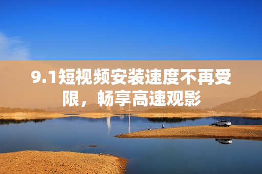 9.1短视频安装速度不再受限，畅享高速观影