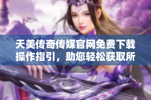 天美传奇传媒官网免费下载操作指引，助您轻松获取所需资源