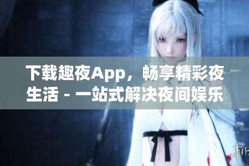 下载趣夜App，畅享精彩夜生活 - 一站式解决夜间娱乐需求
