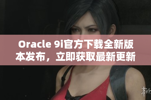 Oracle 9i官方下载全新版本发布，立即获取最新更新