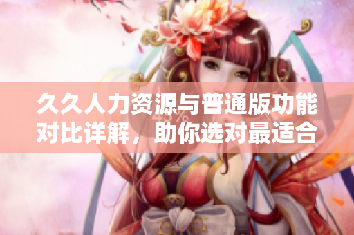 久久人力资源与普通版功能对比详解，助你选对最适合的人力资源管理软件