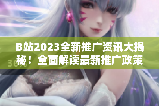 B站2023全新推广资讯大揭秘！全面解读最新推广政策、项目和活动，助你玩转全新营销玩法！