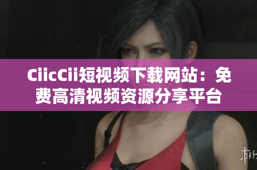 CiicCii短视频下载网站：免费高清视频资源分享平台