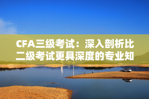 CFA三级考试：深入剖析比二级考试更具深度的专业知识