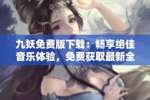 九妖免费版下载：畅享绝佳音乐体验，免费获取最新全球热门歌曲