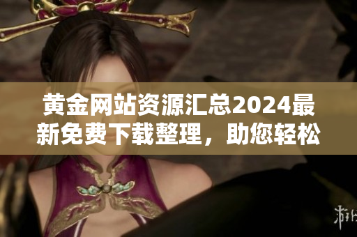 黄金网站资源汇总2024最新免费下载整理，助您轻松获取所需信息