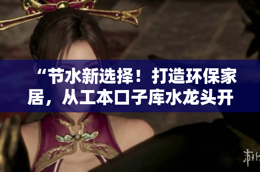 “节水新选择！打造环保家居，从工本口子库水龙头开始”
