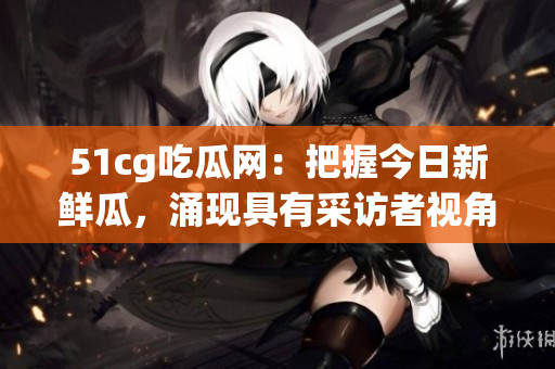 51cg吃瓜网：把握今日新鲜瓜，涌现具有采访者视角的充实内容