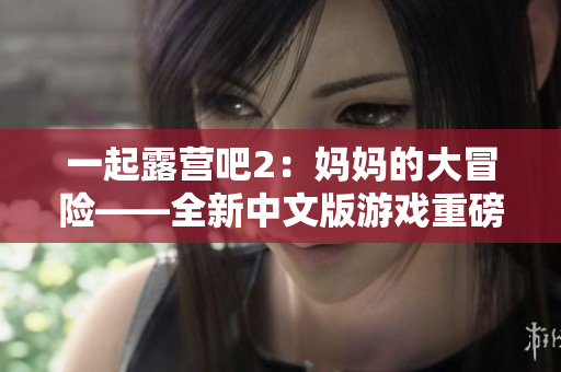 一起露营吧2：妈妈的大冒险——全新中文版游戏重磅上线，秘境探险等你来挑战