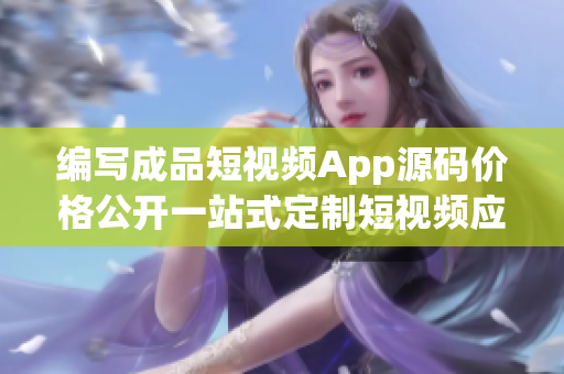 编写成品短视频App源码价格公开一站式定制短视频应用开发成本分析