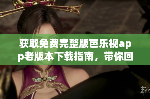 获取免费完整版芭乐视app老版本下载指南，带你回顾经典功能