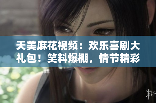 天美麻花视频：欢乐喜剧大礼包！笑料爆棚，情节精彩，精彩节目盘点！