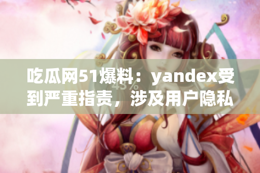 吃瓜网51爆料：yandex受到严重指责，涉及用户隐私泄露事件曝光