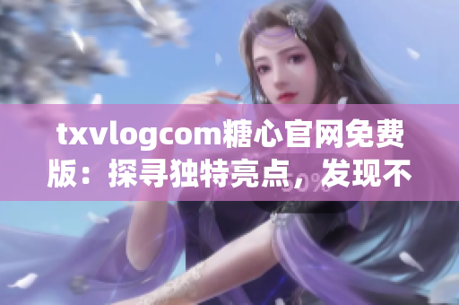 txvlogcom糖心官网免费版：探寻独特亮点，发现不一样的魅力