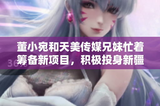 董小宛和天美传媒兄妹忙着筹备新项目，积极投身新疆文化传承