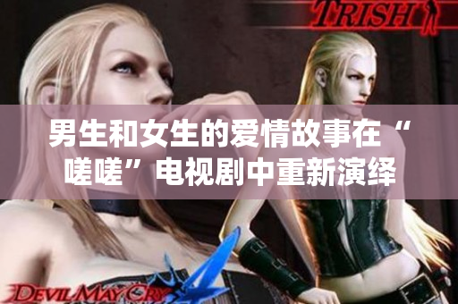 男生和女生的爱情故事在“嗟嗟”电视剧中重新演绎